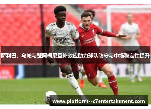 萨利巴、乌帕与楚阿梅尼互补效应助力球队防守与中场稳定性提升
