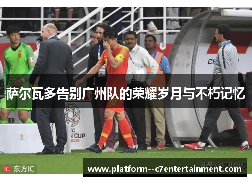 萨尔瓦多告别广州队的荣耀岁月与不朽记忆 萨尔瓦多告别广州队的荣耀岁月与不朽记忆