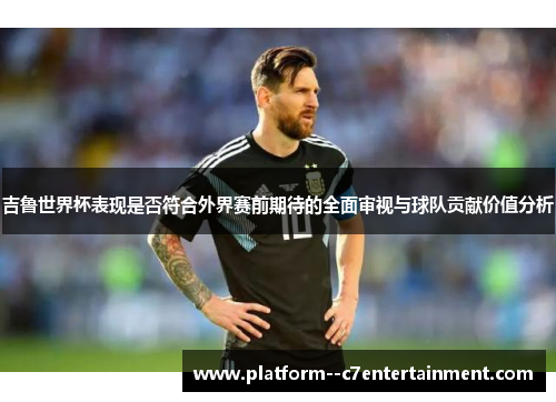 吉鲁世界杯表现是否符合外界赛前期待的全面审视与球队贡献价值分析