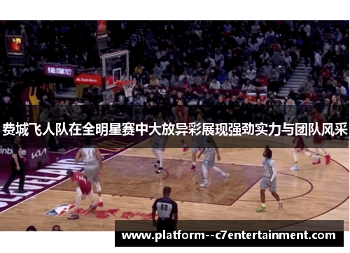 费城飞人队在全明星赛中大放异彩展现强劲实力与团队风采