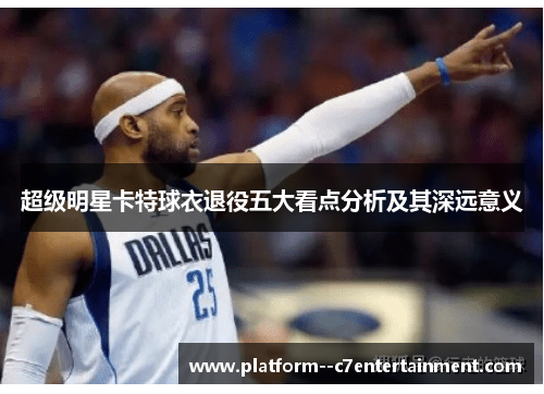 超级明星卡特球衣退役五大看点分析及其深远意义