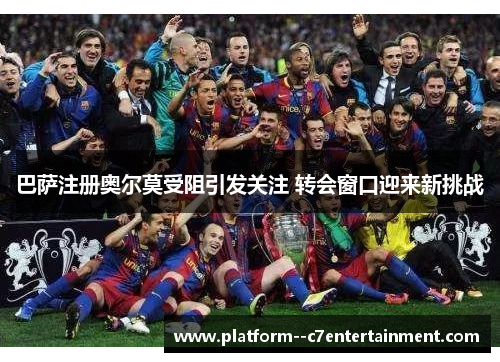 巴萨注册奥尔莫受阻引发关注 转会窗口迎来新挑战