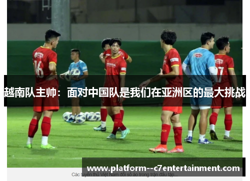 越南队主帅：面对中国队是我们在亚洲区的最大挑战